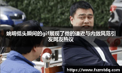 姚明低头瞬间的gif展现了他的谦逊与内敛风范引发网友热议